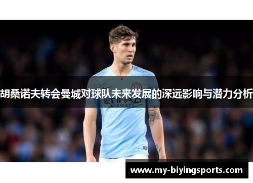 胡桑诺夫转会曼城对球队未来发展的深远影响与潜力分析