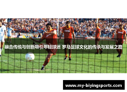 融合传统与创新吸引年轻球迷 罗马足球文化的传承与发展之路