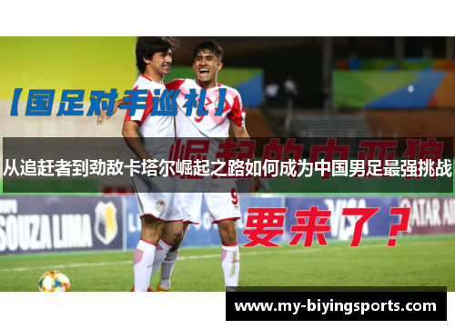 从追赶者到劲敌卡塔尔崛起之路如何成为中国男足最强挑战 从追赶者到劲敌卡塔尔崛起之路如何成为中国男足最强挑战