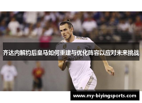 齐达内解约后皇马如何重建与优化阵容以应对未来挑战